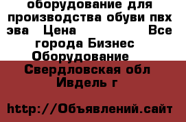 оборудование для производства обуви пвх эва › Цена ­ 5 000 000 - Все города Бизнес » Оборудование   . Свердловская обл.,Ивдель г.